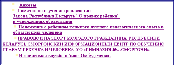 Подпись:          ￼    Анкеты         ￼  Памятка по изучению реализации Закона Республики Беларусь "О правах ребенка" в учреждениях образования ￼ Положение о районном конкурсе лучшего педагогического опыта в области прав человека￼ПРАВОВОЙ ПАСПОРТ МОЛОДОГО ГРАЖДАНИНА  РЕСПУБЛИКИ БЕЛАРУСЬ СМОРГОНСКИЙ ИНФОРМАЦИОННЫЙ ЦЕНТР ПО ОБУЧЕНИЮ ПРАВАМ РЕБЕНКА И ЧЕЛОВЕКА  УО «ГИМНАЗИЯ №4 .СМОРГОНИ».￼Независимая служба «Голос Омбудсмена».