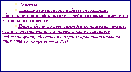 Подпись: ￼  Анкеты￼ Памятка по проверке работы учреждений образования по профилактике семейного неблагополучия и социального сиротства￼План работы по предупреждению правонарушений , безнадзорности учащихся, профилактике семейного неблагополучия, обеспечению охраны прав школьников на 2005-2006 у.г. Лещенятская БШ